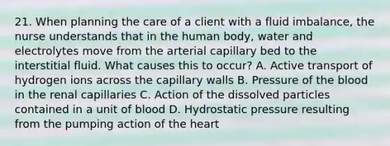 21. When planning the care of a client with a fluid imbalance, the nurse understands that in the human body, water and electrolytes move from the arterial capillary bed to the interstitial fluid. What causes this to occur? A. Active transport of hydrogen ions across the capillary walls B. Pressure of the blood in the renal capillaries C. Action of the dissolved particles contained in a unit of blood D. Hydrostatic pressure resulting from the pumping action of the heart