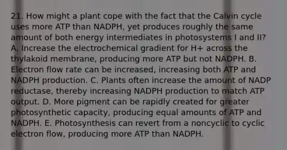 21. How might a plant cope with the fact that the Calvin cycle uses more ATP than NADPH, yet produces roughly the same amount of both energy intermediates in photosystems I and II? A. Increase the electrochemical gradient for H+ across the thylakoid membrane, producing more ATP but not NADPH. B. Electron flow rate can be increased, increasing both ATP and NADPH production. C. Plants often increase the amount of NADP reductase, thereby increasing NADPH production to match ATP output. D. More pigment can be rapidly created for greater photosynthetic capacity, producing equal amounts of ATP and NADPH. E. Photosynthesis can revert from a noncyclic to <a href='https://www.questionai.com/knowledge/ktXlRGlV4V-cyclic-electron-flow' class='anchor-knowledge'>cyclic electron flow</a>, producing more ATP than NADPH.