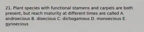 21. Plant species with functional stamens and carpels are both present, but reach maturity at different times are called A. androecious B. dioecious C. dichogamous D. monoecious E. gynoecious