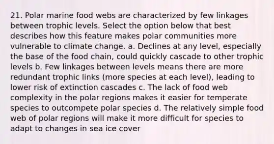 21. Polar marine food webs are characterized by few linkages between trophic levels. Select the option below that best describes how this feature makes polar communities more vulnerable to climate change. a. Declines at any level, especially the base of the food chain, could quickly cascade to other trophic levels b. Few linkages between levels means there are more redundant trophic links (more species at each level), leading to lower risk of extinction cascades c. The lack of food web complexity in the polar regions makes it easier for temperate species to outcompete polar species d. The relatively simple food web of polar regions will make it more difficult for species to adapt to changes in sea ice cover