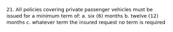 21. All policies covering private passenger vehicles must be issued for a minimum term of: a. six (6) months b. twelve (12) months c. whatever term the insured request no term is required