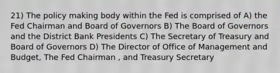 21) The policy making body within the Fed is comprised of A) the Fed Chairman and Board of Governors B) The Board of Governors and the District Bank Presidents C) The Secretary of Treasury and Board of Governors D) The Director of Office of Management and Budget, The Fed Chairman , and Treasury Secretary