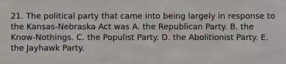 21. The political party that came into being largely in response to the Kansas-Nebraska Act was A. the Republican Party. B. the Know-Nothings. C. the Populist Party. D. the Abolitionist Party. E. the Jayhawk Party.