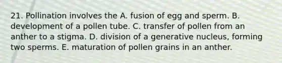 21. Pollination involves the A. fusion of egg and sperm. B. development of a pollen tube. C. transfer of pollen from an anther to a stigma. D. division of a generative nucleus, forming two sperms. E. maturation of pollen grains in an anther.