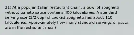 21) At a popular Italian restaurant chain, a bowl of spaghetti without tomato sauce contains 400 kilocalories. A standard serving size (1/2 cup) of cooked spaghetti has about 110 kilocalories. Approximately how many standard servings of pasta are in the restaurant meal?