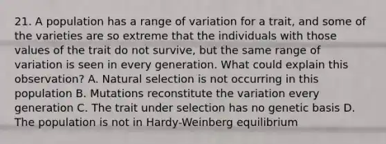 21. A population has a range of variation for a trait, and some of the varieties are so extreme that the individuals with those values of the trait do not survive, but the same range of variation is seen in every generation. What could explain this observation? A. Natural selection is not occurring in this population B. Mutations reconstitute the variation every generation C. The trait under selection has no genetic basis D. The population is not in Hardy-Weinberg equilibrium