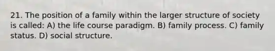 21. The position of a family within the larger structure of society is called: A) the life course paradigm. B) family process. C) family status. D) social structure.