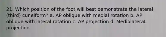 21. Which position of the foot will best demonstrate the lateral (third) cuneiform? a. AP oblique with medial rotation b. AP oblique with lateral rotation c. AP projection d. MediolateraL projection