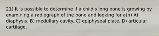 21) It is possible to determine if a child's long bone is growing by examining a radiograph of the bone and looking for a(n) A) diaphysis. B) medullary cavity. C) epiphyseal plate. D) articular cartilage.