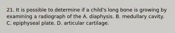 21. It is possible to determine if a child's long bone is growing by examining a radiograph of the A. diaphysis. B. medullary cavity. C. epiphyseal plate. D. articular cartilage.