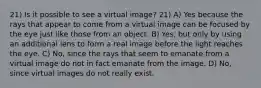 21) Is it possible to see a virtual image? 21) A) Yes because the rays that appear to come from a virtual image can be focused by the eye just like those from an object. B) Yes, but only by using an additional lens to form a real image before the light reaches the eye. C) No, since the rays that seem to emanate from a virtual image do not in fact emanate from the image. D) No, since virtual images do not really exist.