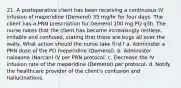 21. A postoperative client has been receiving a continuous IV infusion of meperidine (Demerol) 35 mg/hr for four days. The client has a PRN prescription for Demerol 100 mg PO q3h. The nurse notes that the client has become increasingly restless, irritable and confused, stating that there are bugs all over the walls. What action should the nurse take first? a. Administer a PRN dose of the PO meperidine (Demerol). b. Administer naloxone (Narcan) IV per PRN protocol. c. Decrease the IV infusion rate of the meperidine (Demerol) per protocol. d. Notify the healthcare provider of the client's confusion and hallucinations.