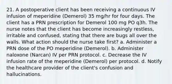 21. A postoperative client has been receiving a continuous IV infusion of meperidine (Demerol) 35 mg/hr for four days. The client has a PRN prescription for Demerol 100 mg PO q3h. The nurse notes that the client has become increasingly restless, irritable and confused, stating that there are bugs all over the walls. What action should the nurse take first? a. Administer a PRN dose of the PO meperidine (Demerol). b. Administer naloxone (Narcan) IV per PRN protocol. c. Decrease the IV infusion rate of the meperidine (Demerol) per protocol. d. Notify the healthcare provider of the client's confusion and hallucinations.