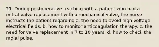 21. During postoperative teaching with a patient who had a mitral valve replacement with a mechanical valve, the nurse instructs the patient regarding a. the need to avoid high-voltage electrical fields. b. how to monitor anticoagulation therapy. c. the need for valve replacement in 7 to 10 years. d. how to check the radial pulse.