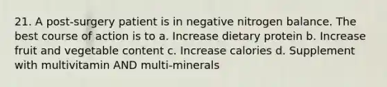 21. A post-surgery patient is in negative nitrogen balance. The best course of action is to a. Increase dietary protein b. Increase fruit and vegetable content c. Increase calories d. Supplement with multivitamin AND multi-minerals