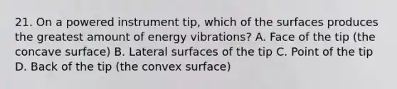 21. On a powered instrument tip, which of the surfaces produces the greatest amount of energy vibrations? A. Face of the tip (the concave surface) B. Lateral surfaces of the tip C. Point of the tip D. Back of the tip (the convex surface)