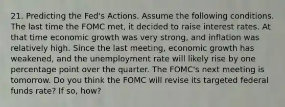 21. Predicting the Fed's Actions. Assume the following conditions. The last time the FOMC met, it decided to raise interest rates. At that time economic growth was very strong, and inflation was relatively high. Since the last meeting, economic growth has weakened, and the unemployment rate will likely rise by one percentage point over the quarter. The FOMC's next meeting is tomorrow. Do you think the FOMC will revise its targeted federal funds rate? If so, how?