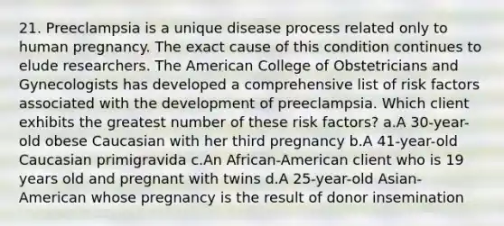 21. Preeclampsia is a unique disease process related only to human pregnancy. The exact cause of this condition continues to elude researchers. The American College of Obstetricians and Gynecologists has developed a comprehensive list of risk factors associated with the development of preeclampsia. Which client exhibits the greatest number of these risk factors? a.A 30-year-old obese Caucasian with her third pregnancy b.A 41-year-old Caucasian primigravida c.An African-American client who is 19 years old and pregnant with twins d.A 25-year-old Asian-American whose pregnancy is the result of donor insemination