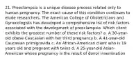 21. Preeclampsia is a unique disease process related only to human pregnancy. The exact cause of this condition continues to elude researchers. The American College of Obstetricians and Gynecologists has developed a comprehensive list of risk factors associated with the development of preeclampsia. Which client exhibits the greatest number of these risk factors? a. A 30-year-old obese Caucasian with her third pregnancy b. A 41-year-old Caucasian primigravida c. An African-American client who is 19 years old and pregnant with twins d. A 25-year-old Asian-American whose pregnancy is the result of donor insemination