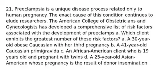 21. Preeclampsia is a unique disease process related only to human pregnancy. The exact cause of this condition continues to elude researchers. The American College of Obstetricians and Gynecologists has developed a comprehensive list of risk factors associated with the development of preeclampsia. Which client exhibits the greatest number of these risk factors? a. A 30-year-old obese Caucasian with her third pregnancy b. A 41-year-old Caucasian primigravida c. An African-American client who is 19 years old and pregnant with twins d. A 25-year-old Asian-American whose pregnancy is the result of donor insemination