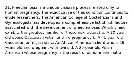 21. Preeclampsia is a unique disease process related only to human pregnancy. The exact cause of this condition continues to elude researchers. The American College of Obstetricians and Gynecologists has developed a comprehensive list of risk factors associated with the development of preeclampsia. Which client exhibits the greatest number of these risk factors? a. A 30-year-old obese Caucasian with her third pregnancy b. A 41-year-old Caucasian primigravida c. An African-American client who is 19 years old and pregnant with twins d. A 25-year-old Asian-American whose pregnancy is the result of donor inseminatio