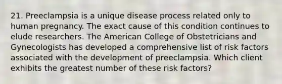 21. Preeclampsia is a unique disease process related only to human pregnancy. The exact cause of this condition continues to elude researchers. The American College of Obstetricians and Gynecologists has developed a comprehensive list of risk factors associated with the development of preeclampsia. Which client exhibits the greatest number of these risk factors?