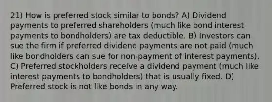 21) How is preferred stock similar to bonds? A) Dividend payments to preferred shareholders (much like bond interest payments to bondholders) are tax deductible. B) Investors can sue the firm if preferred dividend payments are not paid (much like bondholders can sue for non-payment of interest payments). C) Preferred stockholders receive a dividend payment (much like interest payments to bondholders) that is usually fixed. D) Preferred stock is not like bonds in any way.