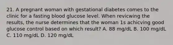 21. A pregnant woman with gestational diabetes comes to the clinic for a fasting blood glucose level. When revicwing the results, the nurse determines that the woman 1s achicving good glucose control based on which result? A. 88 mg/dL B. 100 mg/dL C. 110 mg/dL D. 120 mg/dL