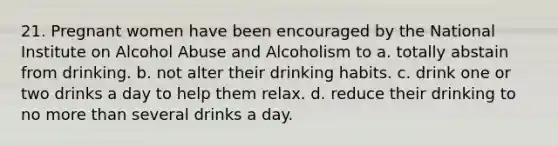 21. Pregnant women have been encouraged by the National Institute on Alcohol Abuse and Alcoholism to a. totally abstain from drinking. b. not alter their drinking habits. c. drink one or two drinks a day to help them relax. d. reduce their drinking to no more than several drinks a day.