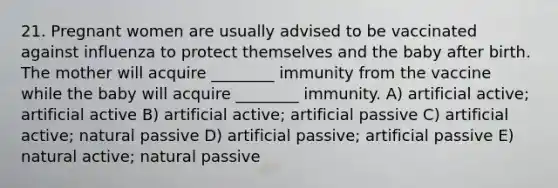 21. Pregnant women are usually advised to be vaccinated against influenza to protect themselves and the baby after birth. The mother will acquire ________ immunity from the vaccine while the baby will acquire ________ immunity. A) artificial active; artificial active B) artificial active; artificial passive C) artificial active; natural passive D) artificial passive; artificial passive E) natural active; natural passive