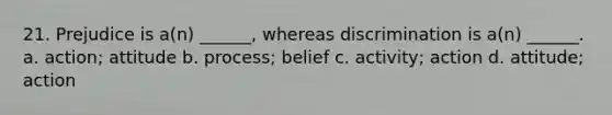 21. Prejudice is a(n) ______, whereas discrimination is a(n) ______. a. action; attitude b. process; belief c. activity; action d. attitude; action