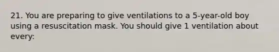 21. You are preparing to give ventilations to a 5-year-old boy using a resuscitation mask. You should give 1 ventilation about every: