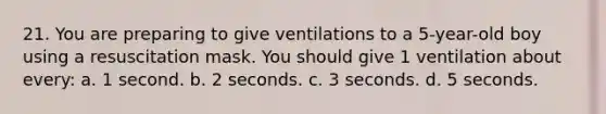 21. You are preparing to give ventilations to a 5-year-old boy using a resuscitation mask. You should give 1 ventilation about every: a. 1 second. b. 2 seconds. c. 3 seconds. d. 5 seconds.