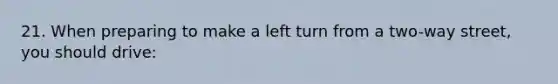 21. When preparing to make a left turn from a two-way street, you should drive: