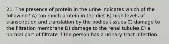 21. The presence of protein in the urine indicates which of the following? A) too much protein in the diet B) high levels of transcription and translation by the bodies tissues C) damage to the filtration membrane D) damage to the renal tubules E) a normal part of filtrate if the person has a urinary tract infection