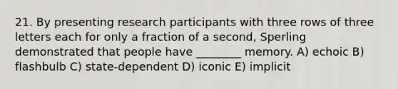 21. By presenting research participants with three rows of three letters each for only a fraction of a second, Sperling demonstrated that people have ________ memory. A) echoic B) flashbulb C) state-dependent D) iconic E) implicit