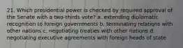 21. Which presidential power is checked by required approval of the Senate with a two-thirds vote? a. extending diplomatic recognition to foreign governments b. terminating relations with other nations c. negotiating treaties with other nations d. negotiating executive agreements with foreign heads of state