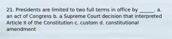 21. Presidents are limited to two full terms in office by ______. a. an act of Congress b. a Supreme Court decision that interpreted Article II of the Constitution c. custom d. constitutional amendment