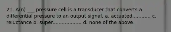 21. A(n) ___ pressure cell is a transducer that converts a differential pressure to an output signal. a. actuated............ c. reluctance b. super................... d. none of the above