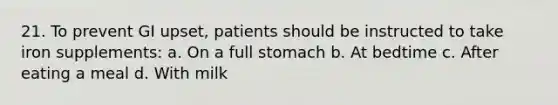 21. To prevent GI upset, patients should be instructed to take iron supplements: a. On a full stomach b. At bedtime c. After eating a meal d. With milk