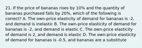 21. If the price of bananas rises by 10% and the quantity of bananas purchased falls by 20%, which of the following is correct? A. The own-price elasticity of demand for bananas is -2, and demand is inelastic B. The own-price elasticity of demand for bananas is -2, and demand is elastic C. The own-price elasticity of demand is 2, and demand is elastic D. The own-price elasticity of demand for bananas is -0.5, and bananas are a substitute