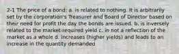 2-1 The price of a bond: a. is related to nothing. It is arbitrarily set by the corporation's Treasurer and Board of Director based on their need for profit the day the bonds are issued. b. is inversely related to the market-required yield c. in not a reflection of the market as a whole d. increases (higher yields) and leads to an increase in the quantity demanded