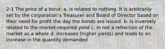 2-1 The price of a bond: a. is related to nothing. It is arbitrarily set by the corporation's Treasurer and Board of Director based on their need for profit the day the bonds are issued. b. is inversely related to the market-required yield c. in not a reflection of the market as a whole d. increases (higher yields) and leads to an increase in the quantity demanded