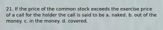 21. If the price of the common stock exceeds the exercise price of a call for the holder the call is said to be a. naked. b. out of the money. c. in the money. d. covered.