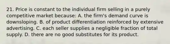 21. Price is constant to the individual firm selling in a purely competitive market because: A. the firm's demand curve is downsloping. B. of product differentiation reinforced by extensive advertising. C. each seller supplies a negligible fraction of total supply. D. there are no good substitutes for its product.