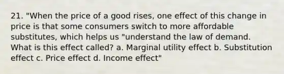 21. "When the price of a good rises, one effect of this change in price is that some consumers switch to more affordable substitutes, which helps us "understand the law of demand. What is this effect called? a. Marginal utility effect b. Substitution effect c. Price effect d. Income effect"