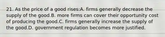 21. As the price of a good rises:A. firms generally decrease the supply of the good.B. more firms can cover their opportunity cost of producing the good.C. firms generally increase the supply of the good.D. government regulation becomes more justified.