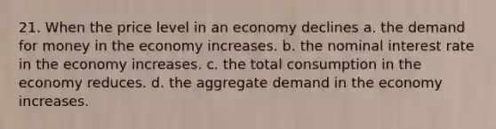 21. When the price level in an economy declines a. the demand for money in the economy increases. b. the nominal interest rate in the economy increases. c. the total consumption in the economy reduces. d. the aggregate demand in the economy increases.