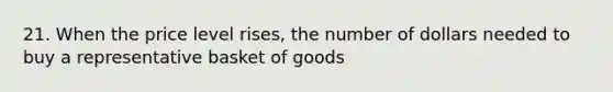 21. When the price level rises, the number of dollars needed to buy a representative basket of goods