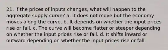 21. If the prices of inputs changes, what will happen to the aggregate supply curve? a. It does not move but the economy moves along the curve. b. It depends on whether the input prices rise or fall. c. The curve will become flatter or steeper depending on whether the input prices rise or fall. d. It shifts inward or outward depending on whether the input prices rise or fall.